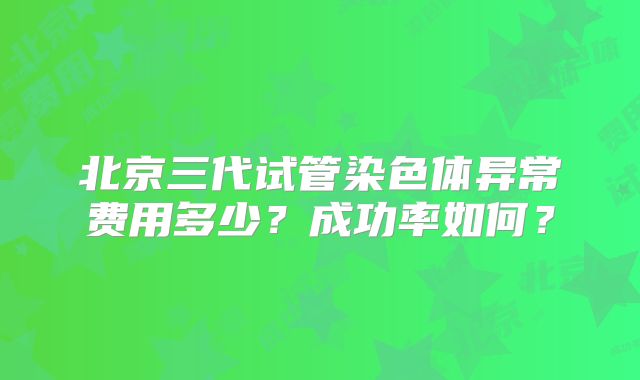 北京三代试管染色体异常费用多少?成功率如何?