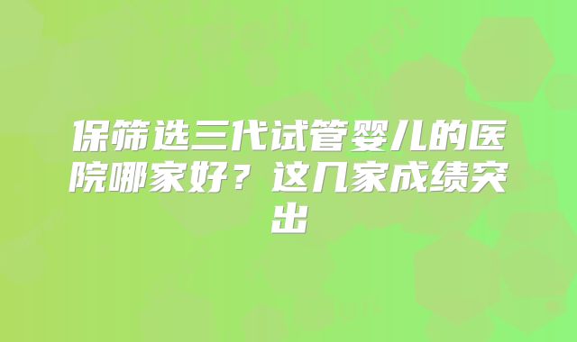 保筛选三代试管婴儿的医院哪家好?这几家成绩突出