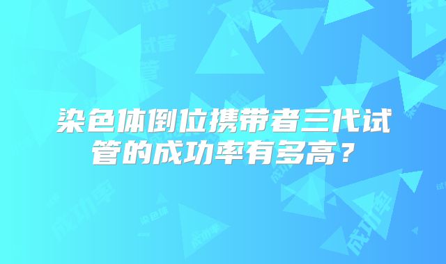 染色体倒位携带者三代试管的成功率有多高？