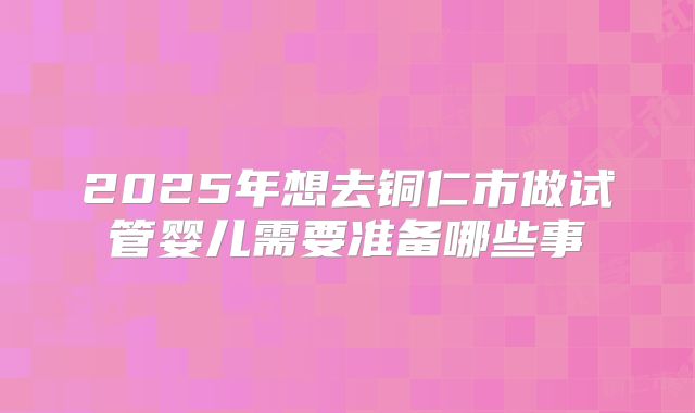 2025年想去铜仁市做试管婴儿需要准备哪些事