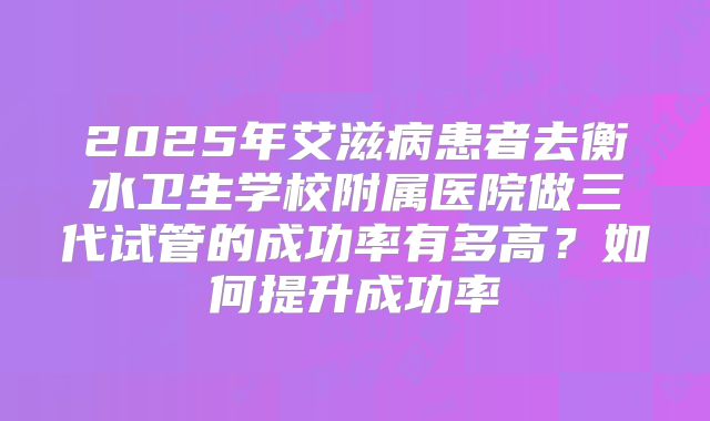 2025年艾滋病患者去衡水卫生学校附属医院做三代试管的成功率有多高?如何提升成功率