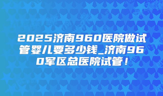 2025济南960医院做试管婴儿要多少钱_济南960军区总医院试管！