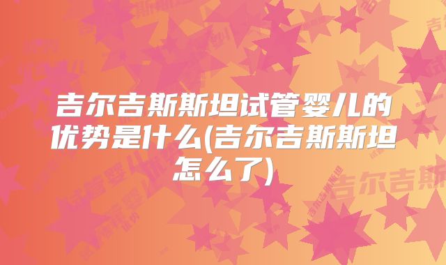 吉尔吉斯斯坦试管婴儿的优势是什么(吉尔吉斯斯坦怎么了)