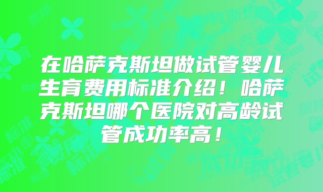 在哈萨克斯坦做试管婴儿生育费用标准介绍！哈萨克斯坦哪个医院对高龄试管成功率高！
