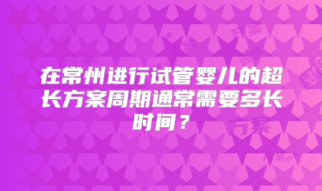 在常州进行试管婴儿的超长方案周期通常需要多长时间？