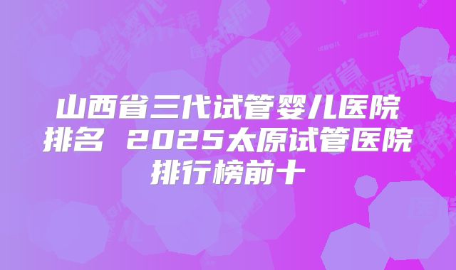 山西省三代试管婴儿医院排名 2025太原试管医院排行榜前十