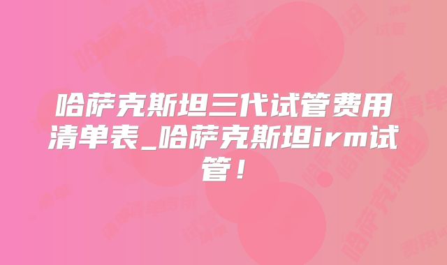 哈萨克斯坦三代试管费用清单表_哈萨克斯坦irm试管！