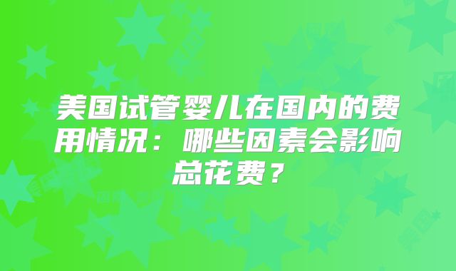 美国试管婴儿在国内的费用情况：哪些因素会影响总花费？