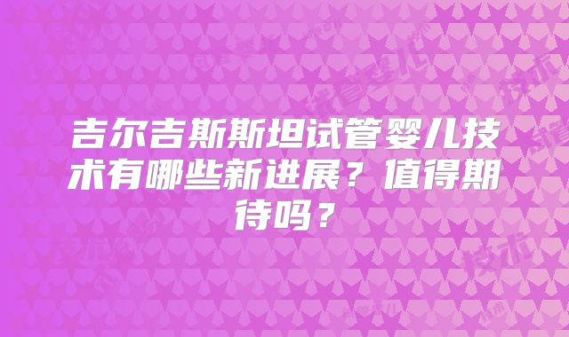 吉尔吉斯斯坦试管婴儿技术有哪些新进展？值得期待吗？