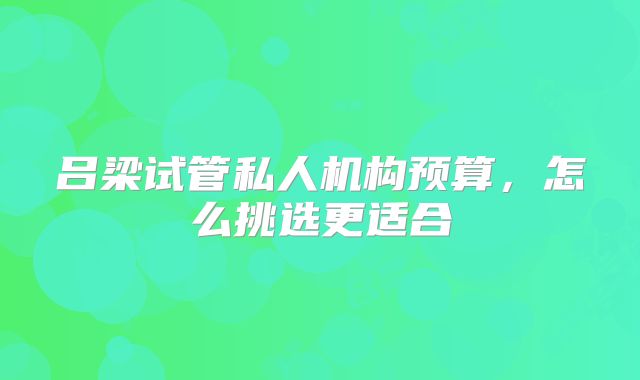 吕梁试管私人机构预算,怎么挑选更适合