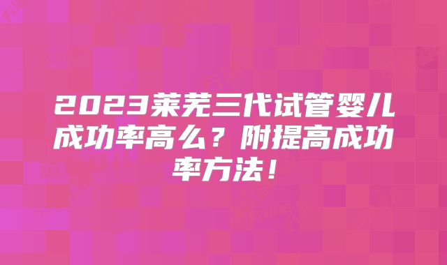 2023莱芜三代试管婴儿成功率高么?附提高成功率方法!