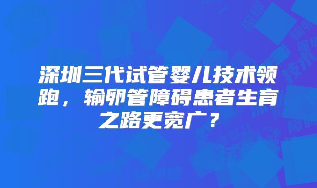 深圳三代试管婴儿技术领跑，输卵管障碍患者生育之路更宽广？