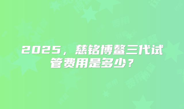 2025，慈铭博鳌三代试管费用是多少？