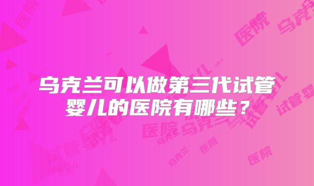 乌克兰可以做第三代试管婴儿的医院有哪些？