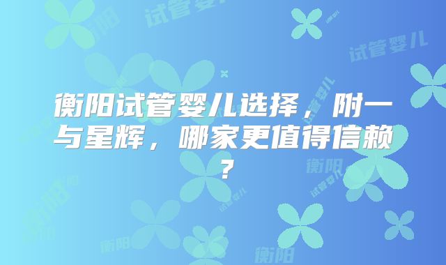 衡阳试管婴儿选择，附一与星辉，哪家更值得信赖？