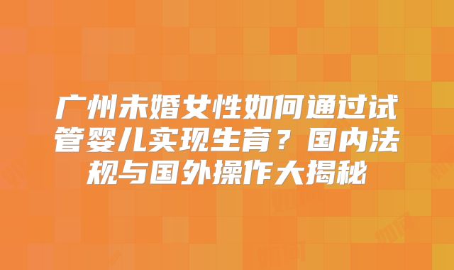 广州未婚女性如何通过试管婴儿实现生育？国内法规与国外操作大揭秘