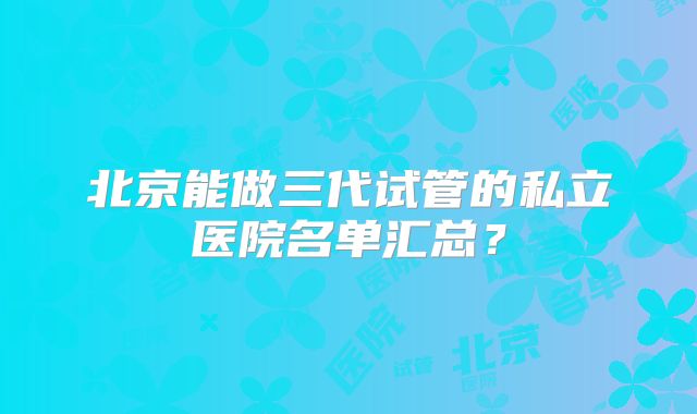 北京能做三代试管的私立医院名单汇总?