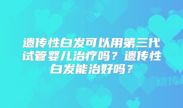 遗传性白发可以用第三代试管婴儿治疗吗？遗传性白发能治好吗？