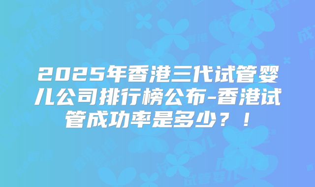2025年香港三代试管婴儿公司排行榜公布-香港试管成功率是多少?!