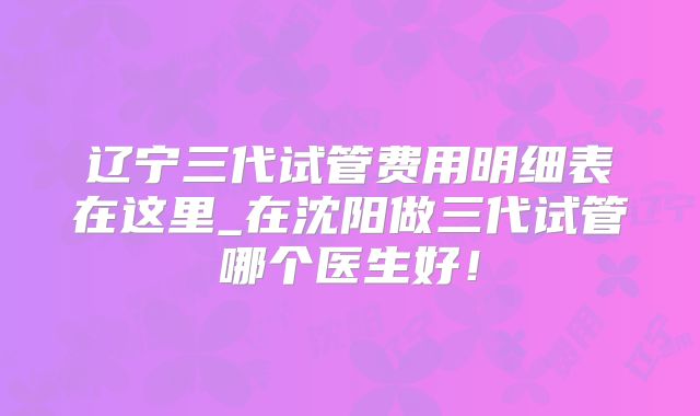 辽宁三代试管费用明细表在这里_在沈阳做三代试管哪个医生好!