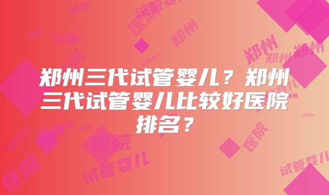 郑州三代试管婴儿?郑州三代试管婴儿比较好医院排名?