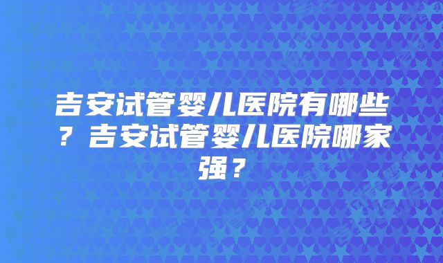 吉安试管婴儿医院有哪些？吉安试管婴儿医院哪家强？