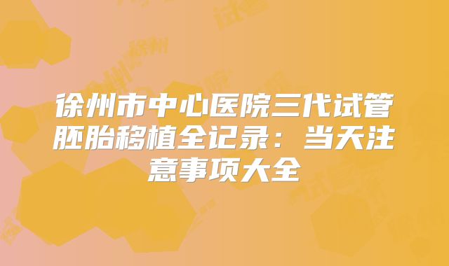 徐州市中心医院三代试管胚胎移植全记录：当天注意事项大全