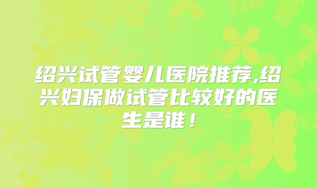绍兴试管婴儿医院推荐,绍兴妇保做试管比较好的医生是谁!