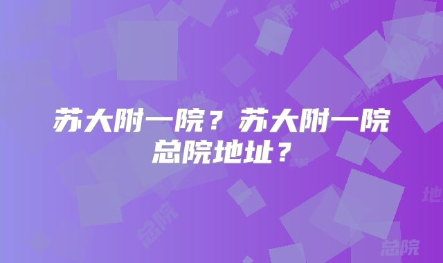 苏大附一院?苏大附一院总院地址?