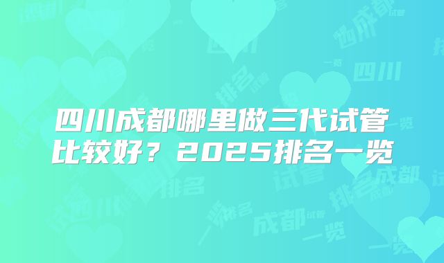 四川成都哪里做三代试管比较好？2025排名一览