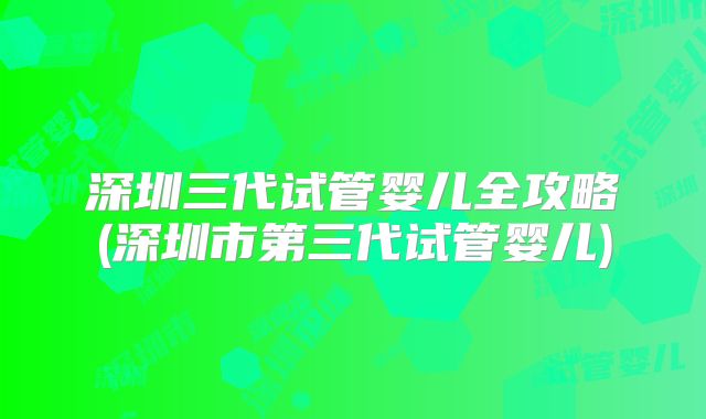 深圳三代试管婴儿全攻略(深圳市第三代试管婴儿)