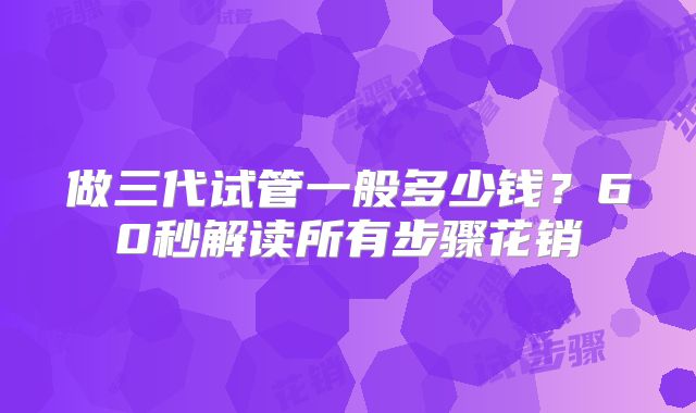 做三代试管一般多少钱？60秒解读所有步骤花销