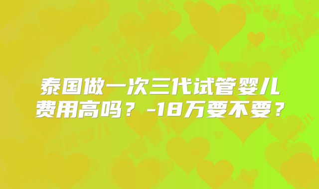 泰国做一次三代试管婴儿费用高吗？-18万要不要？