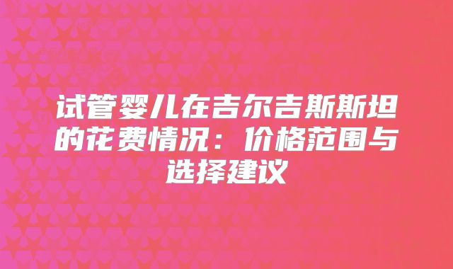 试管婴儿在吉尔吉斯斯坦的花费情况：价格范围与选择建议