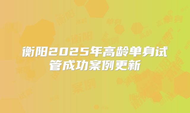 衡阳2025年高龄单身试管成功案例更新