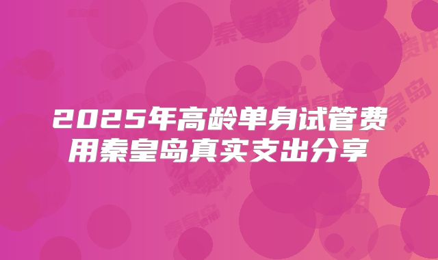 2025年高龄单身试管费用秦皇岛真实支出分享