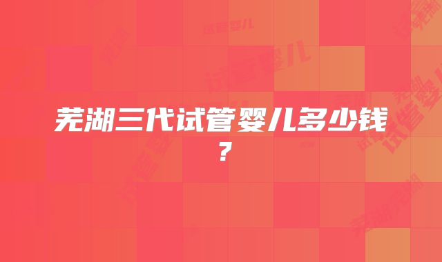 芜湖三代试管婴儿多少钱？