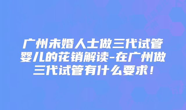 广州未婚人士做三代试管婴儿的花销解读-在广州做三代试管有什么要求！