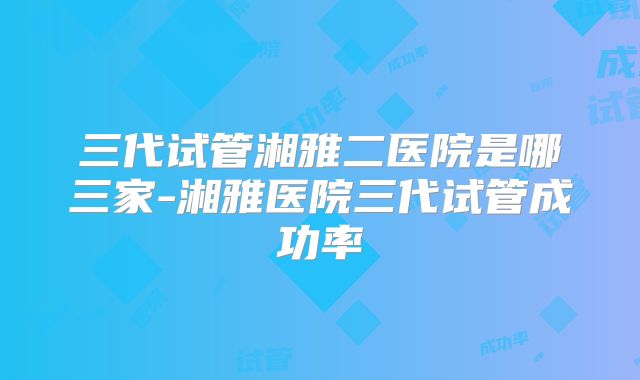 三代试管湘雅二医院是哪三家-湘雅医院三代试管成功率