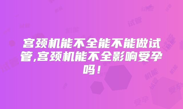 宫颈机能不全能不能做试管,宫颈机能不全影响受孕吗！
