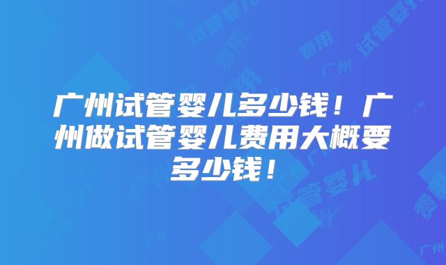 广州试管婴儿多少钱！广州做试管婴儿费用大概要多少钱！