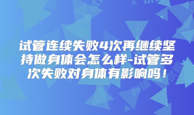 试管连续失败4次再继续坚持做身体会怎么样-试管多次失败对身体有影响吗！