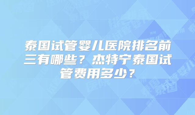 泰国试管婴儿医院排名前三有哪些？杰特宁泰国试管费用多少？