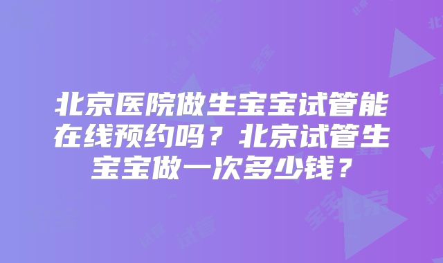北京医院做生宝宝试管能在线预约吗?北京试管生宝宝做一次多少钱?