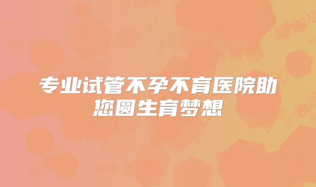 专业试管不孕不育医院助您圆生育梦想