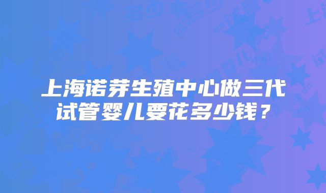 上海诺芽生殖中心做三代试管婴儿要花多少钱？