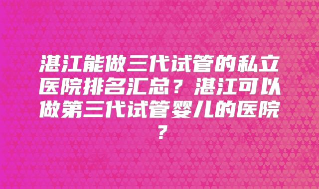 湛江能做三代试管的私立医院排名汇总?湛江可以做第三代试管婴儿的医院?