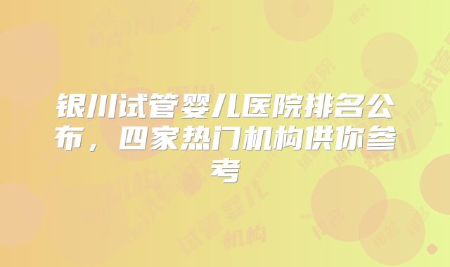 银川试管婴儿医院排名公布，四家热门机构供你参考