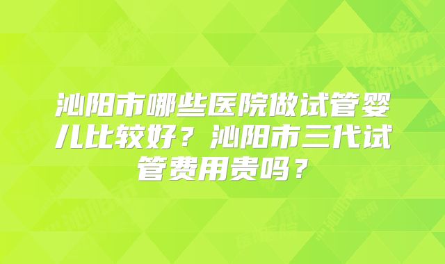 沁阳市哪些医院做试管婴儿比较好?沁阳市三代试管费用贵吗?