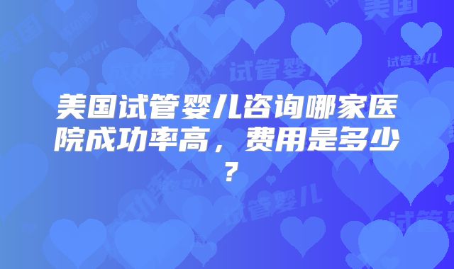 美国试管婴儿咨询哪家医院成功率高，费用是多少？